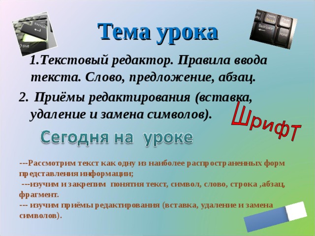 Тема урока  1.Текстовый редактор. Правила ввода текста. Слово, предложение, абзац. 2.  Приёмы редактирования (вставка, удаление и замена символов). ---Рассмотрим текст как одну из наиболее распространенных форм представления информации;  ---изучим и закрепим понятия текст, символ, слово, строка ,абзац, фрагмент. --- изучим приёмы редактирования (вставка, удаление и замена символов).