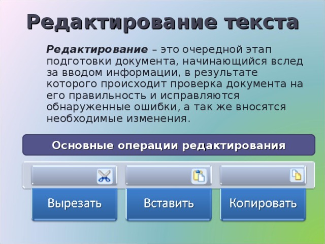 Редактирование текста Редактирование – это очередной этап подготовки документа, начинающийся вслед за вводом информации, в результате которого происходит проверка документа на его правильность и исправляются обнаруженные ошибки, а так же вносятся необходимые изменения. Основные операции редактирования