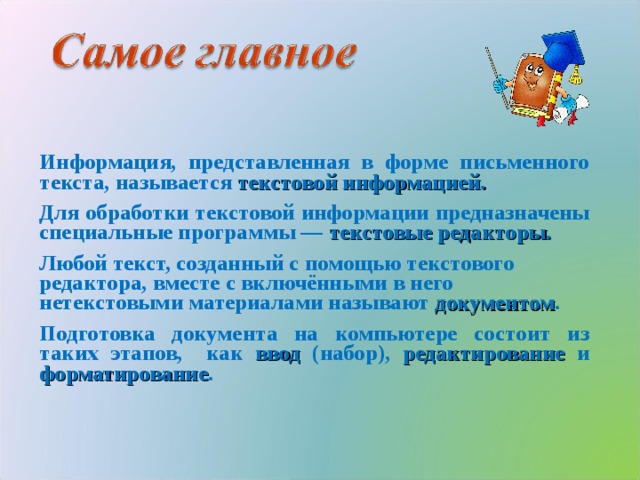 Информация, представленная в форме письменного текста, называется текстовой информацией. Для обработки текстовой информации предназначены специальные программы — текстовые редакторы. Любой текст, созданный с помощью текстового редактора, вместе с включёнными в него нетекстовыми материалами называют документом . Подготовка документа на компьютере состоит из таких этапов, как ввод (набор), редактирование и форматирование .