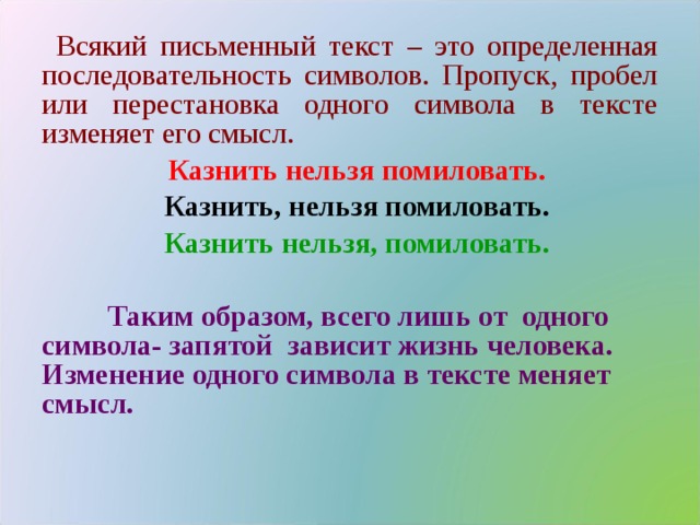 Всякий письменный текст – это определенная последовательность символов. Пропуск, пробел или перестановка одного символа в тексте изменяет его смысл. Казнить нельзя помиловать. Казнить, нельзя помиловать. Казнить нельзя, помиловать.   Таким образом, всего лишь от одного символа- запятой зависит жизнь человека. Изменение одного символа в тексте меняет смысл.