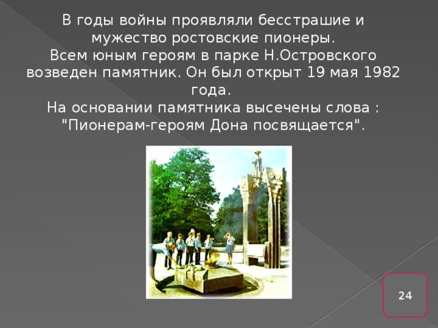 В годы войны проявляли бесстрашие и мужество ростовские пионеры. Всем юным героям в парке Н.Островского возведен памятник. Он был открыт 19 мая 1982 года. На основании памятника высечены слова : 