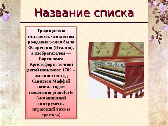 Название списка Традиционно считается, что местом рождения рояля была Флоренция (Италия), а изобретателем — Бартоломео Кристофори; точной датой называют 1709 – именно этот год Сципион Маффей назвал годом появления pianoforte («клавишный инструмент, играющий тихо и громко»)