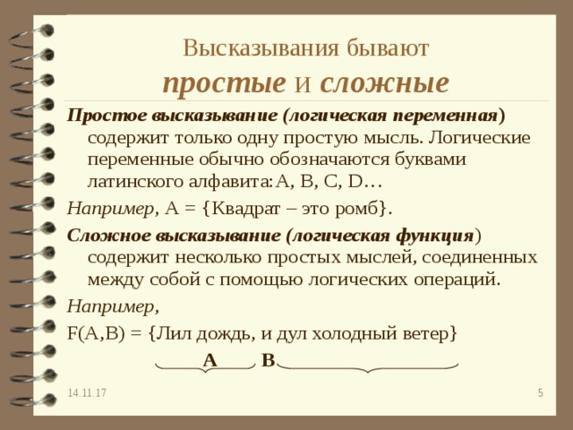 Высказывания бывают  простые и сложные Простое высказывание  (логическая переменная ) содержит только одну простую мысль. Логические переменные обычно обозначаются буквами латинского алфавита: A, B, C, D… Например , А = {Квадрат – это ромб}. Сложное высказывание (логическая функция ) содержит несколько простых мыслей, соединенных между собой с помощью логических операций. Например , F(A,B) =  {Лил дождь, и дул холодный ветер}   А    В   А    В   А    В   А    В   А    В   14.11.17