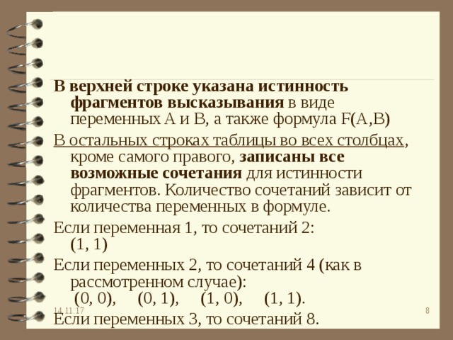 В верхней строке указана истинность фрагментов высказывания в виде переменных A и B, а также формула F (А,В) В остальных строках таблицы во всех столбцах , кроме самого правого, записаны все возможные сочетания для истинности фрагментов. Количество сочетаний зависит от количества переменных в формуле. Если переменная 1, то сочетаний 2:  (1, 1) Если переменных 2, то сочетаний 4 (как в рассмотренном случае):  (0, 0),     (0, 1),     (1, 0),     (1, 1). Если переменных 3, то сочетаний 8. 14.11.17