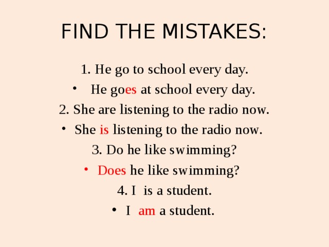 FIND THE MISTAKES: 1. He go to school every day.  He go es  at school every day. 2. She are listening to the radio now. She is listening to the radio now. 3. Do he like swimming? Does he like swimming? 4. I is a student. I am a student.