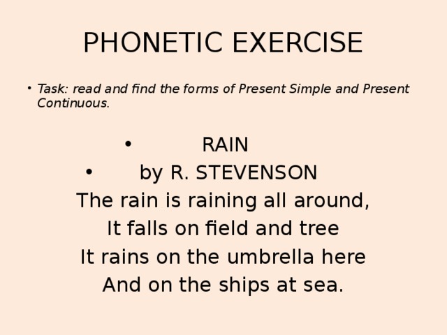 PHONETIC EXERCISE Task: read and find the forms of Present Simple and Present Continuous.  RAIN by R. STEVENSON The rain is raining all around, It falls on field and tree It rains on the umbrella here And on the ships at sea.