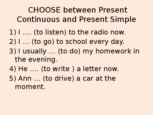 CHOOSE between Present Continuous and Present Simple 1) I …. (to listen) to the radio now. 2) I … (to go) to school every day. 3) I usually … (to do) my homework in the evening. 4) He …. (to write ) a letter now. 5) Ann … (to drive) a car at the moment.