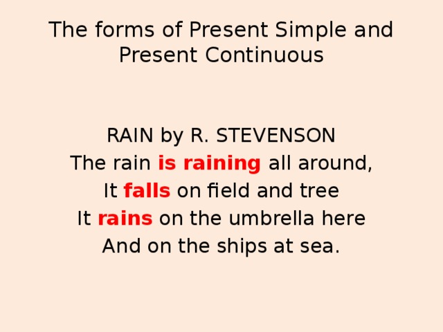 The forms of Present Simple and Present Continuous RAIN by R. STEVENSON The rain is raining  all around, It falls on field and tree It rains on the umbrella here And on the ships at sea.