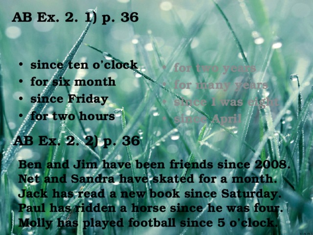 AB Ex. 2. 1) p. 36 since ten o’clock for six month since Friday for two hours for two years for many years since I was eight since April AB Ex. 2. 2) p. 36 Ben and Jim have been friends since 2008. Net and Sandra have skated for a month. Jack has read a new book since Saturday. Paul has ridden a horse since he was four. Molly has played football since 5 o’clock.
