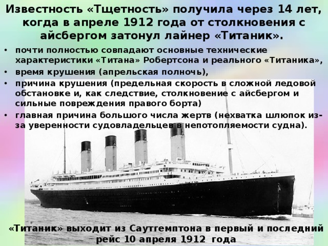 Известность «Тщетность» получила через 14 лет, когда в апреле 1912 года от столкновения с айсбергом затонул лайнер «Титаник». почти полностью совпадают основные технические характеристики «Титана» Робертсона и реального «Титаника», время крушения (апрельская полночь), причина крушения (предельная скорость в сложной ледовой обстановке и, как следствие, столкновение с айсбергом и сильные повреждения правого борта) главная причина большого числа жертв (нехватка шлюпок из-за уверенности судовладельцев в непотопляемости судна).  «Титаник» выходит из Саутгемптона в первый и последний рейс 10 апреля 1912 года