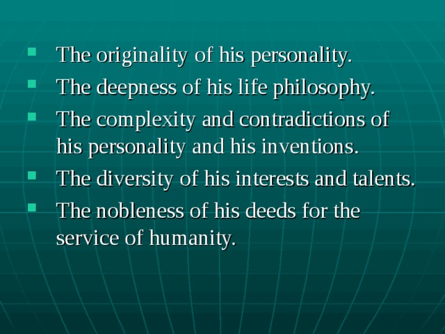 The originality of his personality. The deepness of his life philosophy. The complexity and contradictions of his personality and his inventions. The diversity of his interests and talents. The nobleness of his deeds for the service of humanity.