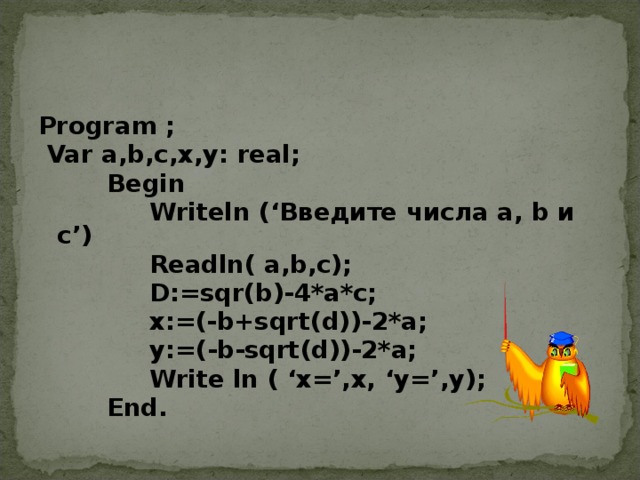 Program ;  Var a,b,c,x,y: real;  Begin  Writeln (‘ Введите  числа a, b и  с ’)  Readln( a,b,c);  D:=sqr(b)-4*a*c;  x:=(-b+sqrt(d))-2*a;  y:=(-b-sqrt(d))-2*a;  Write ln ( ‘x=’,x, ‘ у =’,y);  End .