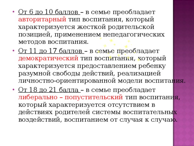 От 6 до 10 баллов – в семье преобладает авторитарный тип воспитания, который характеризуется жесткой родительской позицией, применением непедагогических методов воспитания. От 11 до 17 баллов – в семье преобладает демократический тип воспитания, который характеризуется предоставлением ребенку разумной свободы действий, реализацией личностно-ориентированной модели воспитания. От 18 до 21 балла