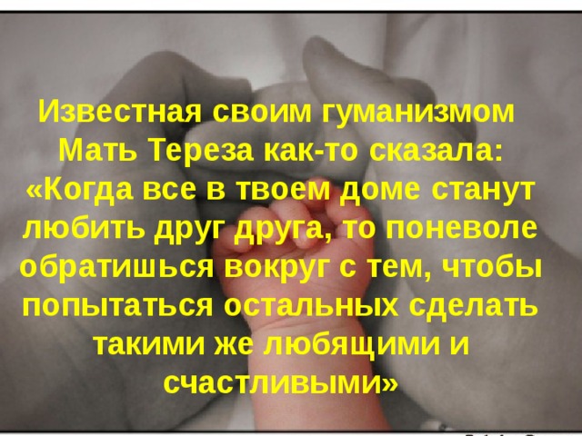 Известная своим гуманизмом Мать Тереза как-то сказала: «Когда все в твоем доме станут любить друг друга, то поневоле обратишься вокруг с тем, чтобы попытаться остальных сделать такими же любящими и счастливыми»