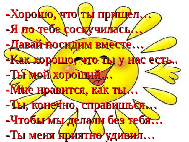 -Хорошо, что ты пришел… -Я по тебе соскучилась… -Давай посидим вместе… -Как хорошо, что ты у нас есть.. -Ты мой хороший… -Мне нравится, как ты… -Ты, конечно, справишься… -Чтобы мы делали без тебя… -Ты меня приятно удивил…