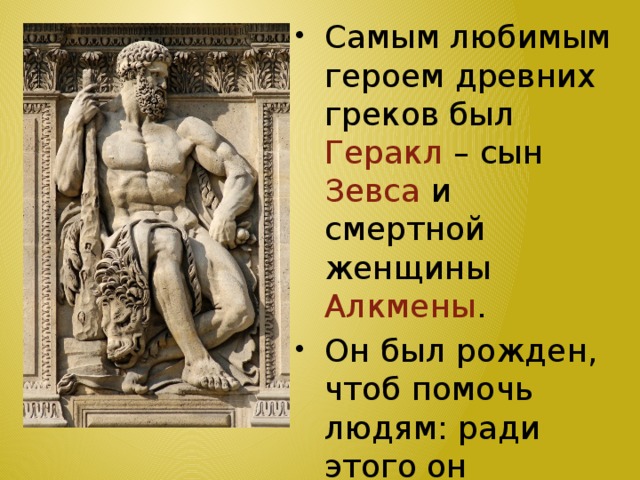 Самым любимым героем древних греков был Геракл – сын Зевса и смертной женщины Алкмены . Он был рожден, чтоб помочь людям: ради этого он совершает великие подвиги и достигает бессмертия.