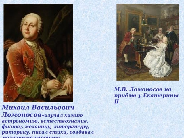 М.В. Ломоносов на приёме у Екатерины II Михаил Васильевич Ломоносов - изучал химию астрономию, естествознание, физику, механику, литературу, риторику, писал стихи, создавал мозаичные картины