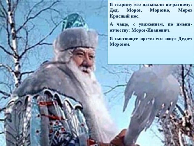 В старину его называли по-разному: Дед,  Мороз, Морозко, Мороз Красный нос. А чаще, с уважением, по имени-отчеству: Мороз-Иванович. В настоящее время его зовут Дедом Морозом.