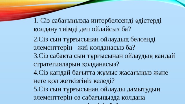 1. Сіз сабағыңызда интербелсенді әдістерді қолдану тиімді деп ойлайсыз ба? 2.Сіз сын тұрғысынан ойлаудың белсенді элементтерін жиі қолданасыз ба?  3.Сіз сабақта сын тұрғысынан ойлаудың қандай стратегияларын қолданасыз?  4.Сіз қандай бағытта жұмыс жасағыңыз және неге қол жеткізгіңіз келеді?  5.Сіз сын тұрғысынан ойлауды дамытудың элементтерін өз сабағыңызда қолдана алатыныңызға сенімдісіз бе?