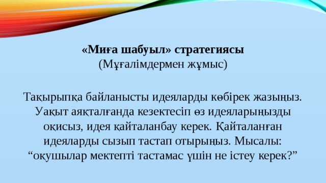 «Миға шабуыл» стратегиясы  (Мұғалімдермен жұмыс)   Тақырыпқа байланысты идеяларды көбірек жазыңыз. Уақыт аяқталғанда кезектесіп өз идеяларыңызды оқисыз, идея қайталанбау керек. Қайталанған идеяларды сызып тастап отырыңыз. Мысалы: “оқушылар мектепті тастамас үшін не істеу керек?”