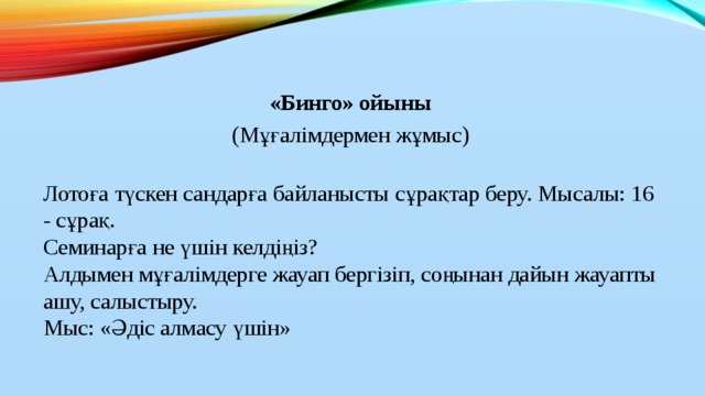 «Бинго» ойыны (Мұғалімдермен жұмыс)   Лотоға түскен сандарға байланысты сұрақтар беру. Мысалы: 16 - сұрақ.  Семинарға не үшін келдіңіз?  Алдымен мұғалімдерге жауап бергізіп, соңынан дайын жауапты ашу, салыстыру.  Мыс: «Әдіс алмасу үшін»