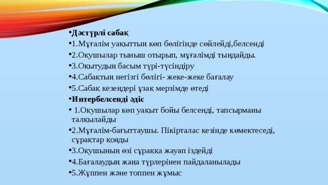 Дәстүрлі сабақ 1.Мұғалім уақыттың көп бөлігінде сөйлейді,белсенді 2.Оқушылар тыныш отырып, мұғалімді тыңдайды. 3.Оқытудың басым түрі-түсіндіру 4.Сабақтың негізгі бөлігі- жеке-жеке бағалау 5.Сабақ кезеңдері ұзақ мерзімде өтеді Интербелсенді әдіс  1.Оқушылар көп уақыт бойы белсенді, тапсырманы талқылайды 2.Мұғалім-бағыттаушы. Пікірталас кезінде көмектеседі, сұрақтар қояды 3.Оқушының өзі сұраққа жауап іздейді 4.Бағалаудың жаңа түрлерінен пайдаланылады 5.Жұппен және топпен жұмыс