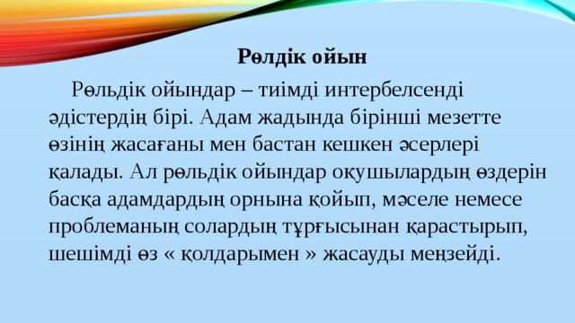 Рөлдік ойын  Рөльдік ойындар – тиімді интербелсенді әдістердің бірі. Адам жадында бірінші мезетте өзінің жасағаны мен бастан кешкен әсерлері қалады. Ал рөльдік ойындар оқушылардың өздерін басқа адамдардың орнына қойып, мәселе немесе проблеманың солардың тұрғысынан қарастырып, шешімді өз « қолдарымен » жасауды меңзейді.