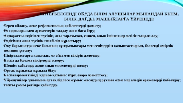 Интербелсенді оқуда білім алушылар мынандай білім, білік, дағды, машықтарға үйренеді:   Терең ойлану, жеке рефлексиялық қабілеттерді дамыту; Өз идеялары мен әрекеттерін талдау және баға беру; Ақпаратты өздігімен түсініп, оны таразылап, екшеп, оның ішінен керектісін таңдап алу; Өздігімен жаңа түсінік пен білім құрастыру; Оқу барысында жеке басының құндылықтары мен сенімдерін қалыптастырып, белсенді өмірлік позиция ұстану; Пікірталастарға қатысып, өз ойы мен пікірін дәлелдеу; Басқа да балама пікірлерді ескеру; Шешім қабылдау және қиын мәселелерді шешу; Ортақ жұмысқа жұмыла білу; Басқалармен тиімді қарым-қатынас құру, өзара әрекеттесу; Үйренушілер ұжымына ортақ бірлесе жұмыс жасаудың рухани және моральдік ережелерді қабылдау; топты ұжым ретінде қабылдау.