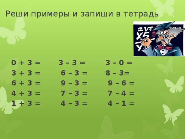 Реши примеры и запиши в тетрадь    0 + 3 = 3 – 3 = 3 – 0 = 3 + 3 = 6 – 3 = 8 – 3= 6 + 3 = 9 – 3 = 9 – 6 = 4 + 3 = 7 – 3 = 7 – 4 = 1 + 3 = 4 – 3 = 4 – 1 =