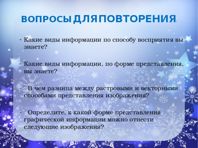 Вопросы  для  повторения : Какие виды информации по способу восприятия вы знаете? Какие виды информации, по форме представления, вы знаете? - В чем разница между растровыми и векторными способами представления изображения? - Определите, к какой форме представления графической информации можно отнести следующие изображения?