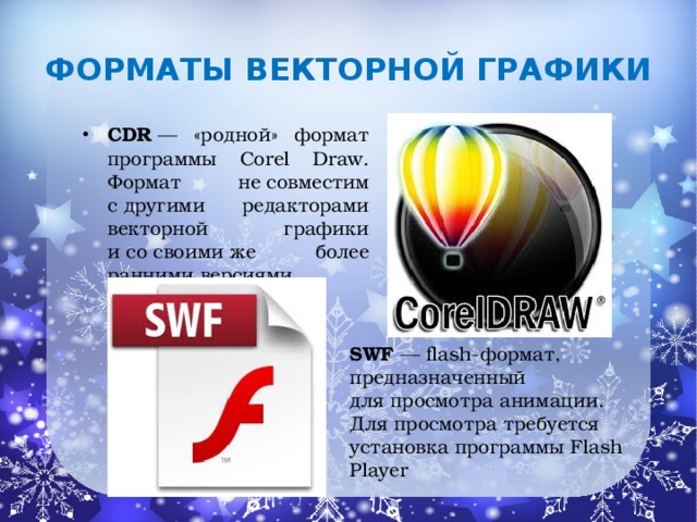 Форматы  векторной графики   CDR  — «родной» формат программы Corel Draw. Формат не совместим с другими редакторами векторной графики и со своими же более ранними версиями. SWF  — flash-формат, предназначенный для просмотра анимации. Для просмотра требуется установка программы Flash Player