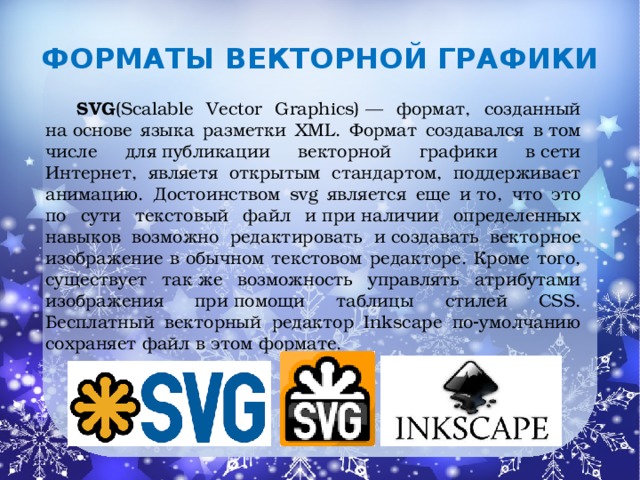 Форматы  векторной графики   SVG (Scalable Vector Graphics) — формат, созданный на основе языка разметки XML. Формат создавался в том числе для публикации векторной графики в сети Интернет, являетя открытым стандартом, поддерживает анимацию. Достоинством svg является еще и то, что это по сути текстовый файл и при наличии определенных навыков возможно редактировать и создавать векторное изображение в обычном текстовом редакторе. Кроме того, существует так же возможность управлять атрибутами изображения при помощи таблицы стилей CSS. Бесплатный векторный редактор Inkscape по‑умолчанию сохраняет файл в этом формате.