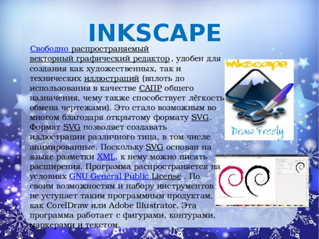 Inkscape   Свободно распространяемый   векторный графический редактор , удобен для создания как художественных, так и технических  иллюстраций  (вплоть до использования в качестве  САПР  общего назначения, чему также способствует лёгкость обмена чертежами). Это стало возможным во многом благодаря открытому формату  SVG . Формат  SVG позволяет создавать иллюстрации различного типа, в том числе анимированные. Поскольку  SVG  основан на языке разметки  XML , к нему можно писать расширения. Программа распространяется на условиях  GNU General  Public  License . По своим возможностям и набору инструментов не уступает таким программным продуктам, как CorelDraw или Adobe Illustrator. Эта программа работает с фигурами, контурами, маркерами и текстом.