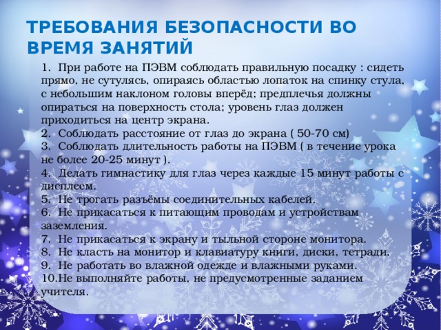 Требования безопасности во время занятий 1. При работе на ПЭВМ соблюдать правильную посадку : сидеть прямо, не сутулясь, опираясь областью лопаток на спинку стула, с небольшим наклоном головы вперёд; предплечья должны опираться на поверхность стола; уровень глаз должен приходиться на центр экрана. 2. Соблюдать расстояние от глаз до экрана ( 50-70 см) 3. Соблюдать длительность работы на ПЭВМ ( в течение урока не более 20-25 минут ). 4. Делать гимнастику для глаз через каждые 15 минут работы с дисплеем. 5. Не трогать разъёмы соединительных кабелей. 6. Не прикасаться к питающим проводам и устройствам заземления. 7. Не прикасаться к экрану и тыльной стороне монитора. 8. Не класть на монитор и клавиатуру книги, диски, тетради. 9. Не работать во влажной одежде и влажными руками. 10.Не выполняйте работы, не предусмотренные заданием учителя.