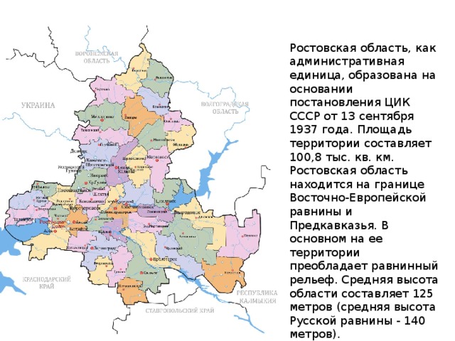 Ростовская область, как административная единица, образована на основании постановления ЦИК СССР от 13 сентября 1937 года. Площадь территории составляет 100,8 тыс. кв. км. Ростовская область находится на границе Восточно-Европейской равнины и Предкавказья. В основном на ее территории преобладает равнинный рельеф. Средняя высота области составляет 125 метров (средняя высота Русской равнины - 140 метров).