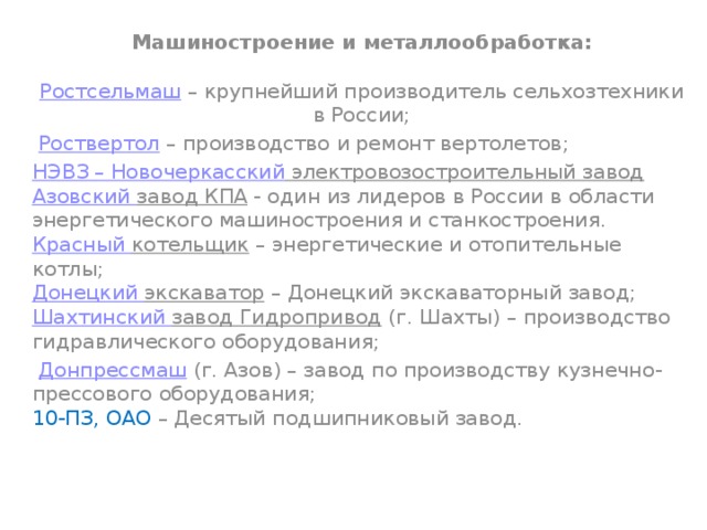 Машиностроение и металлообработка:   Ростсельмаш  – крупнейший производитель сельхозтехники в России;   Роствертол  – производство и ремонт вертолетов; НЭВЗ – Новочеркасский электровозостроительный завод  Азовский завод КПА  - один из лидеров в России в области энергетического машиностроения и станкостроения.  Красный котельщик  – энергетические и отопительные котлы;  Донецкий экскаватор  – Донецкий экскаваторный завод;  Шахтинский завод Гидропривод  (г. Шахты) – производство гидравлического оборудования;   Донпрессмаш  (г. Азов) – завод по производству кузнечно-прессового оборудования;  10-ПЗ, ОАО – Десятый подшипниковый завод.