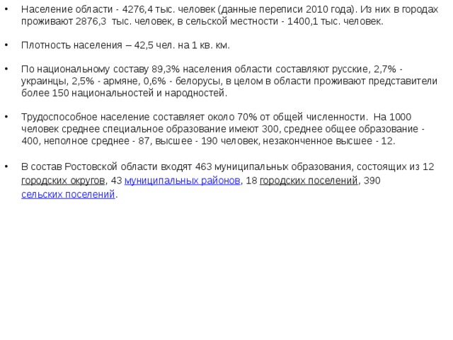 Население области - 4276,4 тыс. человек (данные переписи 2010 года). Из них в городах проживают 2876,3  тыс. человек, в сельской местности - 1400,1 тыс. человек.  Плотность населения – 42,5 чел. на 1 кв. км. По национальному составу 89,3% населения области составляют русские, 2,7% - украинцы, 2,5% - армяне, 0,6% - белорусы, в целом в области проживают представители более 150 национальностей и народностей. Трудоспособное население составляет около 70% от общей численности. На 1000 человек среднее специальное образование имеют 300, среднее общее образование - 400, неполное среднее - 87, высшее - 190 человек, незаконченное высшее - 12. В состав Ростовской области входят 463 муниципальных образования, состоящих из 12  городских округов , 43  муниципальных районов , 18  городских поселений , 390  сельских поселений