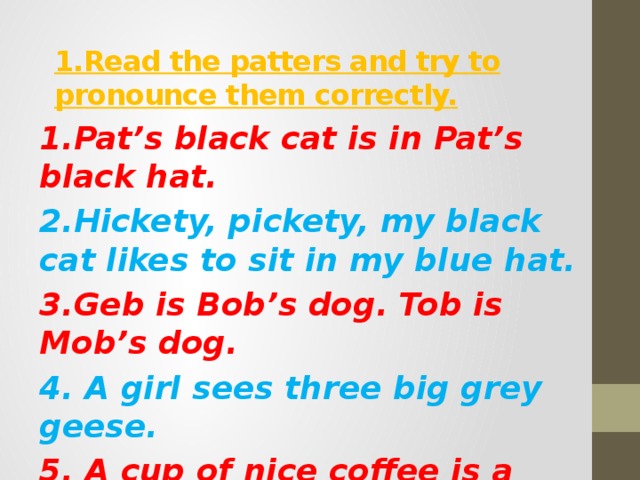 1.Read the patters and try to pronounce them correctly. 1.Pat’s black cat is in Pat’s black hat. 2.Hickety, pickety, my black cat likes to sit in my blue hat. 3.Geb is Bob’s dog. Tob is Mob’s dog. 4. A girl sees three big grey geese. 5. A cup of nice coffee is a nice coffee-cup. 6. Sid sees six trees.