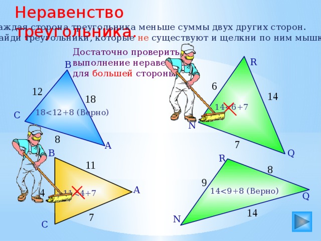 Неравенство треугольника. А Q R Каждая сторона треугольника меньше суммы двух других сторон. Найди треугольники, которые не существуют и щелкни по ним мышкой. Достаточно проверить выполнение неравенства для большей стороны. R В 6 12 14 18 1418С N 8 7 А Q В 11 8 9 144 1114 7 N С