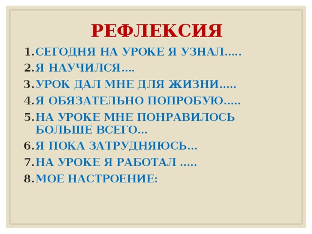 РЕФЛЕКСИЯ СЕГОДНЯ НА УРОКЕ Я УЗНАЛ….. Я НАУЧИЛСЯ…. УРОК ДАЛ МНЕ ДЛЯ ЖИЗНИ….. Я ОБЯЗАТЕЛЬНО ПОПРОБУЮ….. НА УРОКЕ МНЕ ПОНРАВИЛОСЬ БОЛЬШЕ ВСЕГО… Я ПОКА ЗАТРУДНЯЮСЬ… НА УРОКЕ Я РАБОТАЛ ….. МОЕ НАСТРОЕНИЕ: