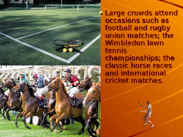 Large crowds attend occasions such as football and rugby union matches; the Wimbledon lawn tennis championships; the classic horse races and international cricket matches.