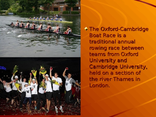 The Oxford-Cambridge Boat Race is a traditional annual rowing race between teams from Oxford University and Cambridge University, held on a section of the river Thames in London.