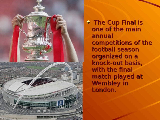 The Cup Final is one of the main annual competitions of the football season organized on a knock-out basis, with the final match played at Wembley in London.