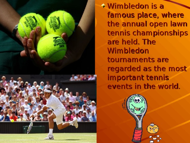 Wimbledon is a famous place, where the annual open lawn tennis championships are held. The Wimbledon tournaments are regarded as the most important tennis events in the world.