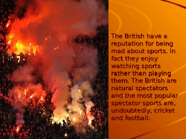 The British have a reputation for being mad about sports. In fact they enjoy watching sports rather than playing them. The British are natural spectators and the most popular spectator sports are, undoubtedly, cricket and football.