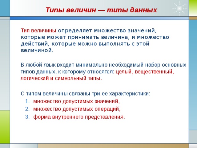 Типы величин — типы данных Тип величины   определяет множество значений, которые может принимать величина, и множество действий, которые можно выполнять с этой величиной.  В любой язык входит минимально необходимый набор основных типов данных, к которому относятся: целый, вещественный, логический и символьный типы. С типом величины связаны три ее характеристики: