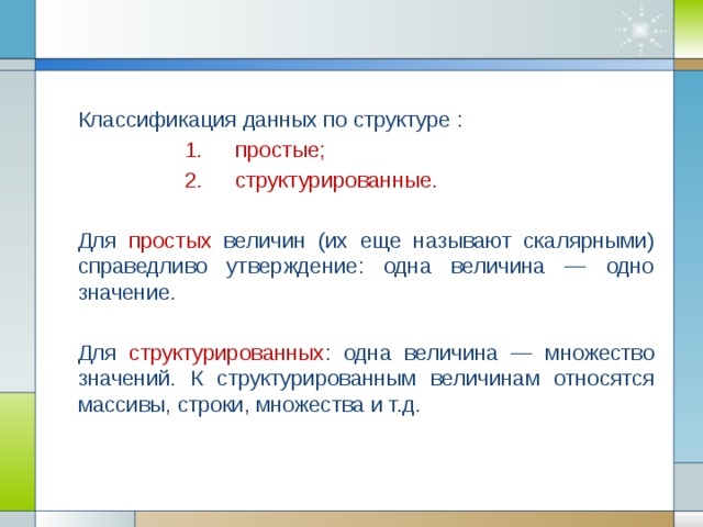 Классификация данных по структуре : простые; структурированные. простые; структурированные. простые; структурированные. простые; структурированные. простые; структурированные. Для  простых величин (их еще называют скалярными) справедливо утверждение: одна величина — одно значение. Для структурированных : одна величина — множество значений. К структурированным величинам относятся массивы, строки, множества и т.д.