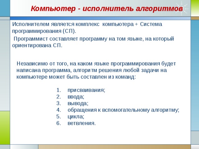 Компьютер - исполнитель алгоритмов Исполнителем является комплекс компьютера + Система программирования (СП).  Программист составляет программу на том языке, на который ориентирована СП. Независимо от того, на каком языке программирования будет написана программа, алгоритм решения любой задачи на компьютере может быть составлен из команд: