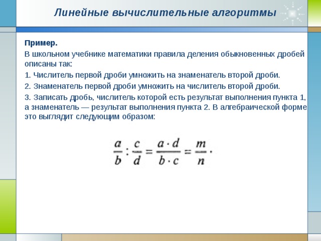 Линейные вычислительные алгоритмы   Пример. В школьном учебнике математики правила деления обыкновенных дробей описаны так: 1. Числитель первой дроби умножить на знаменатель второй дроби. 2. Знаменатель первой дроби умножить на числитель второй дроби. 3. Записать дробь, числитель которой есть результат выполнения пункта 1, а знаменатель — результат выполнения пункта 2. В алгебраической форме это выглядит следующим образом: