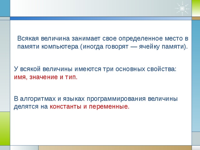 Всякая величина занимает свое определенное место в памяти компьютера (иногда говорят — ячейку памяти).  У всякой величины имеются три основных свойства: имя, значение и тип.  В алгоритмах и языках программирования величины делятся на константы и переменные.
